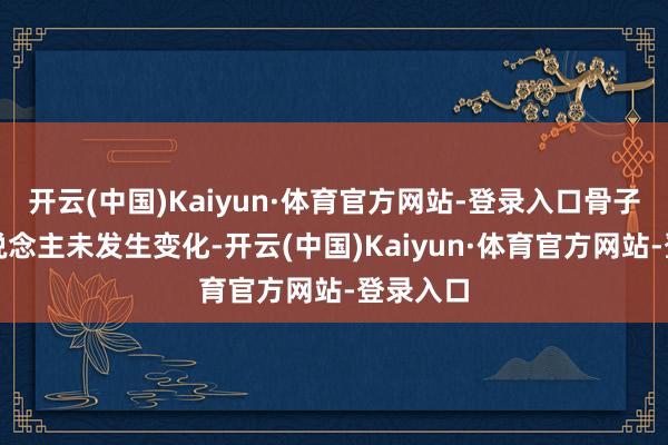 开云(中国)Kaiyun·体育官方网站-登录入口骨子为止东说念主未发生变化-开云(中国)Kaiyun·体育官方网站-登录入口