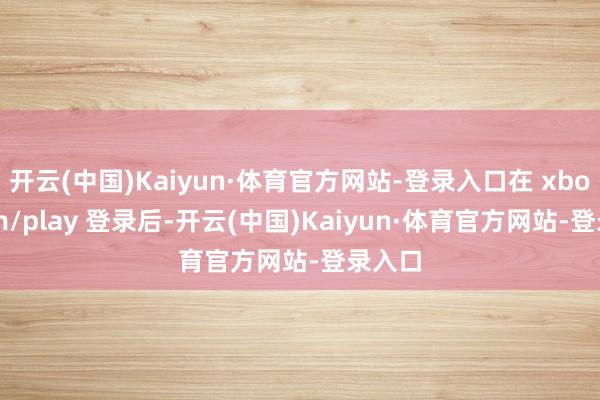 开云(中国)Kaiyun·体育官方网站-登录入口在 xbox.com/play 登录后-开云(中国)Kaiyun·体育官方网站-登录入口