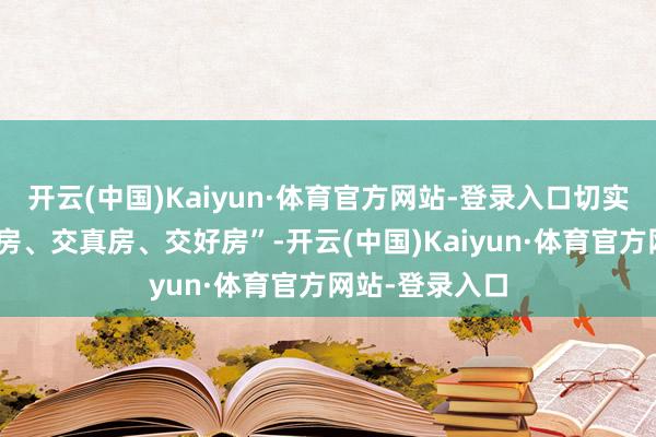 开云(中国)Kaiyun·体育官方网站-登录入口切实作念到“真交房、交真房、交好房”-开云(中国)Kaiyun·体育官方网站-登录入口