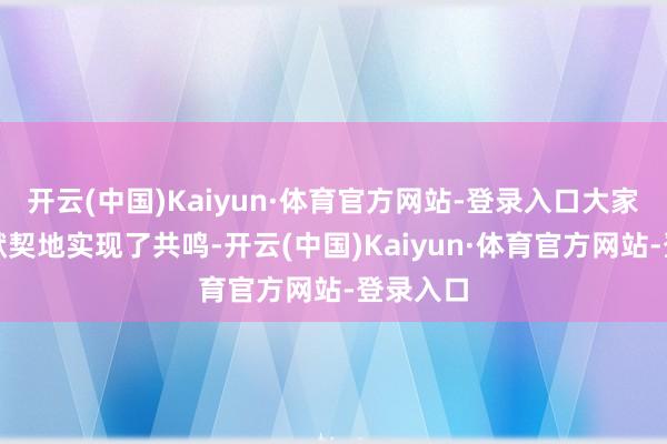开云(中国)Kaiyun·体育官方网站-登录入口大家好像很默契地实现了共鸣-开云(中国)Kaiyun·体育官方网站-登录入口
