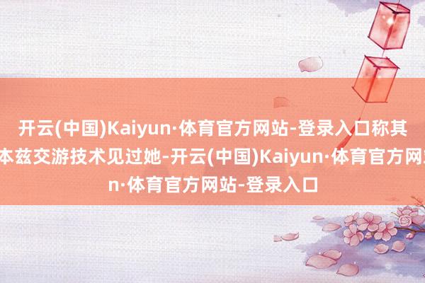 开云(中国)Kaiyun·体育官方网站-登录入口称其屡次在她与本兹交游技术见过她-开云(中国)Kaiyun·体育官方网站-登录入口