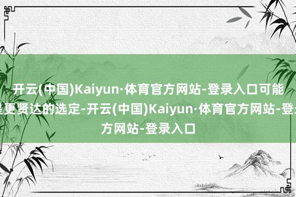 开云(中国)Kaiyun·体育官方网站-登录入口可能反而是更
