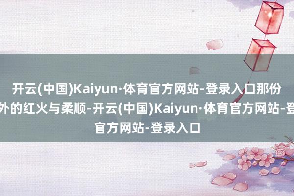开云(中国)Kaiyun·体育官方网站-登录入口那份由内而外的红火与柔顺-开云(中国)Kaiyun·体育官方网站-登录入口
