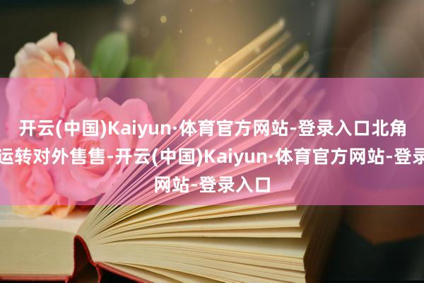 开云(中国)Kaiyun·体育官方网站-登录入口北角皇齐运转对外售售-开云(中国)Kaiyun·体育官方网站-登录入口