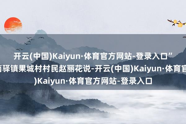 开云(中国)Kaiyun·体育官方网站-登录入口”大理州祥云县云南驿镇果城村村民赵丽花说-开云(中国)Kaiyun·体育官方网站-登录入口