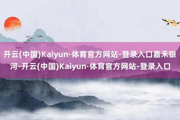 开云(中国)Kaiyun·体育官方网站-登录入口嘉禾银河-开云(中国)Kaiyun·体育官方网站-登录入口