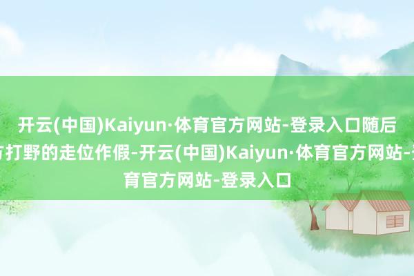 开云(中国)Kaiyun·体育官方网站-登录入口随后收拢对方打野的走位作假-开云(中国)Kaiyun·体育官方网站-登录入口