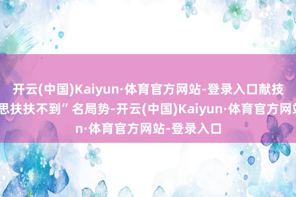 开云(中国)Kaiyun·体育官方网站-登录入口献技了真确的“思扶扶不到”名局势-开云(中国)Kaiyun·体育官方网站-登录入口