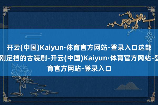 开云(中国)Kaiyun·体育官方网站-登录入口这部3月6日刚定档的古装剧-开云(中国)Kaiyun·体育官方网站-登录入口