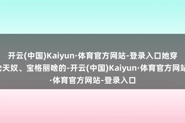 开云(中国)Kaiyun·体育官方网站-登录入口她穿的那些华伦天奴、宝格丽啥的-开云(中国)Kaiyun·体育官方网站-登录入口