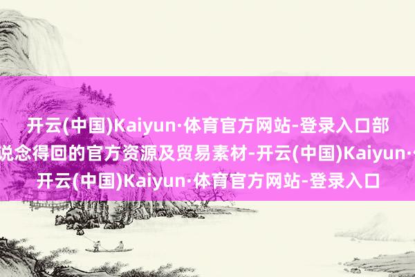 开云(中国)Kaiyun·体育官方网站-登录入口部安分容选拔通过正规渠说念得回的官方资源及贸易素材-开云(中国)Kaiyun·体育官方网站-登录入口