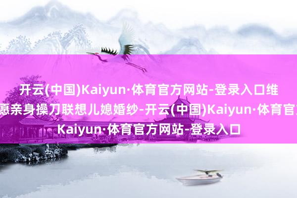 开云(中国)Kaiyun·体育官方网站-登录入口维多利亚就地表态愿亲身操刀联想儿媳婚纱-开云(中国)Kaiyun·体育官方网站-登录入口