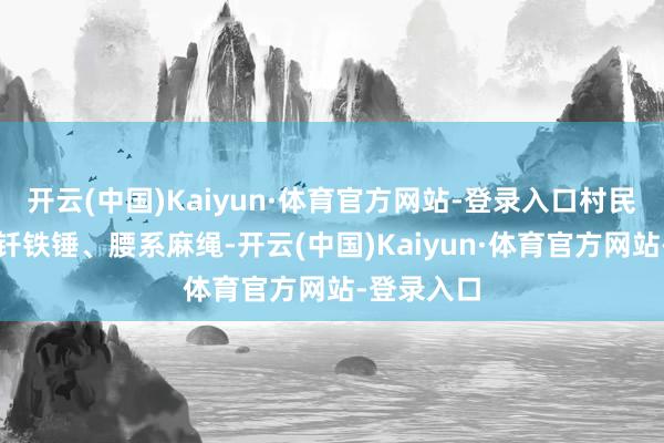 开云(中国)Kaiyun·体育官方网站-登录入口村民就手持钢钎铁锤、腰系麻绳-开云(中国)Kaiyun·体育官方网站-登录入口