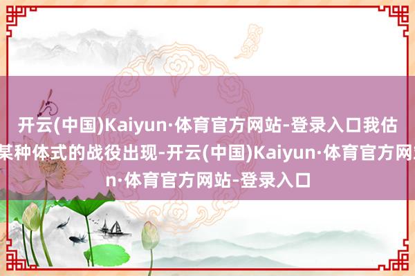 开云(中国)Kaiyun·体育官方网站-登录入口我估量可能会以某种体式的战役出现-开云(中国)Kaiyun·体育官方网站-登录入口