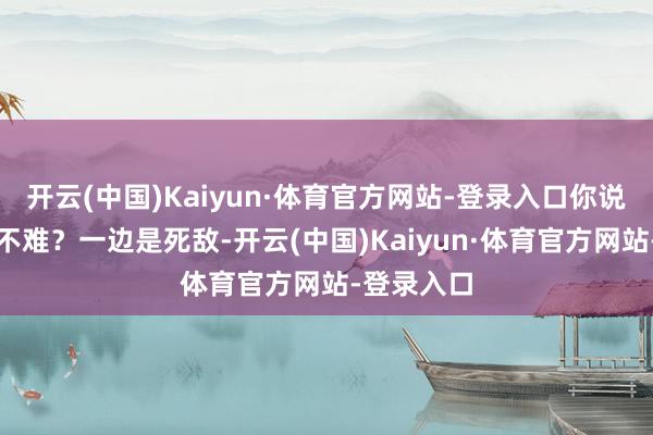 开云(中国)Kaiyun·体育官方网站-登录入口你说这活儿难不难？一边是死敌-开云(中国)Kaiyun·体育官方网站-登录入口