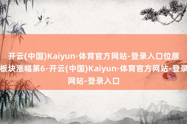 开云(中国)Kaiyun·体育官方网站-登录入口位居见解板块涨幅第6-开云(中国)Kaiyun·体育官方网站-登录入口