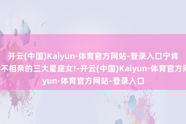 开云(中国)Kaiyun·体育官方网站-登录入口宁肯孤苦终老也毫不相亲的三大星座女!-开云(中国)Kaiyun·体育官方网站-登录入口