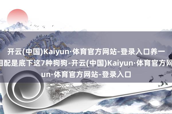 开云(中国)Kaiyun·体育官方网站-登录入口养一只狗狗吧！相配是底下这7种狗狗-开云(中国)Kaiyun·体育官方网站-登录入口