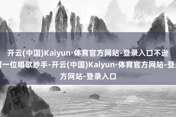 开云(中国)Kaiyun·体育官方网站-登录入口不逊于任何一位唱歌妙手-开云(中国)Kaiyun·体育官方网站-登录入口