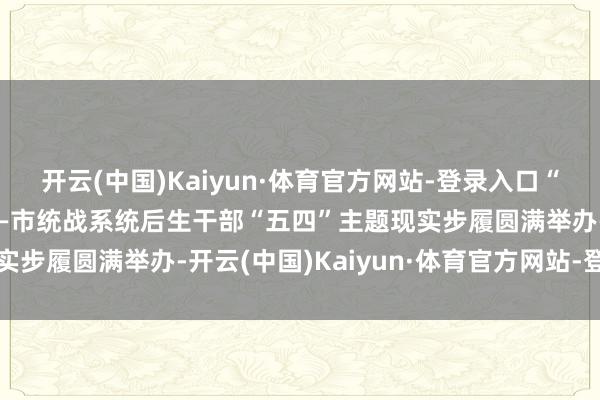 开云(中国)Kaiyun·体育官方网站-登录入口“首府齐心 芳华毅行”——市统战系统后生干部“五四”主题现实步履圆满举办-开云(中国)Kaiyun·体育官方网站-登录入口