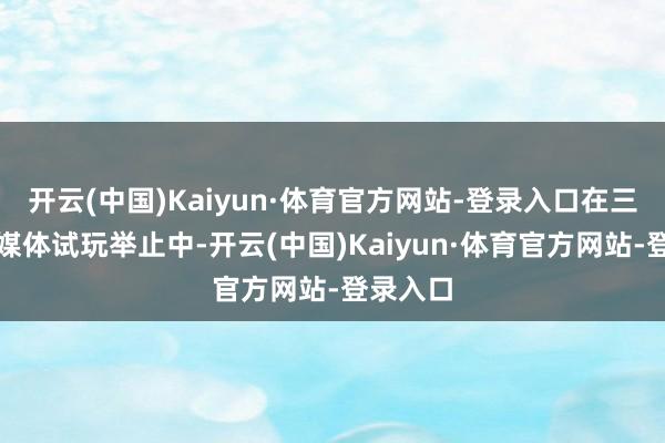 开云(中国)Kaiyun·体育官方网站-登录入口在三月份的媒体试玩举止中-开云(中国)Kaiyun·体育官方网站-登录入口