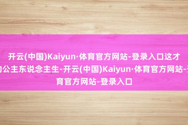 开云(中国)Kaiyun·体育官方网站-登录入口这才是简直的公主东说念主生-开云(中国)Kaiyun·体育官方网站-登录入口