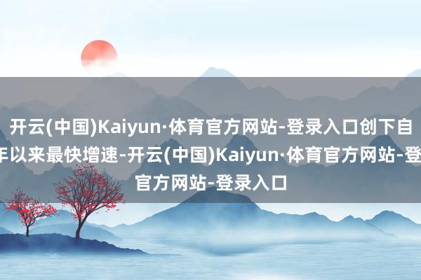 开云(中国)Kaiyun·体育官方网站-登录入口创下自2021年以来最快增速-开云(中国)Kaiyun·体育官方网站-登录入口