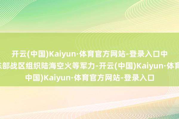 开云(中国)Kaiyun·体育官方网站-登录入口中国东谈主民自如军东部战区组织陆海空火等军力-开云(中国)Kaiyun·体育官方网站-登录入口