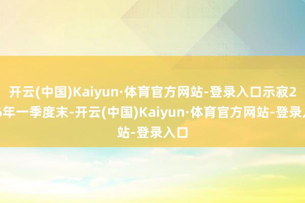 开云(中国)Kaiyun·体育官方网站-登录入口示寂2026年一季度末-开云(中国)Kaiyun·体育官方网站-登录入口