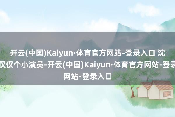 开云(中国)Kaiyun·体育官方网站-登录入口 沈慢慢仅仅个小演员-开云(中国)Kaiyun·体育官方网站-登录入口
