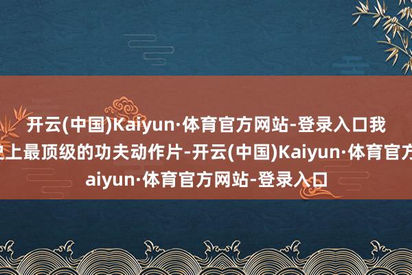 开云(中国)Kaiyun·体育官方网站-登录入口我的主张是拍出史上最顶级的功夫动作片-开云(中国)Kaiyun·体育官方网站-登录入口