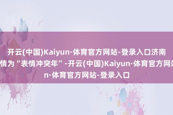 开云(中国)Kaiyun·体育官方网站-登录入口济南市将本年详情为“表情冲突年”-开云(中国)Kaiyun·体育官方网站-登录入口