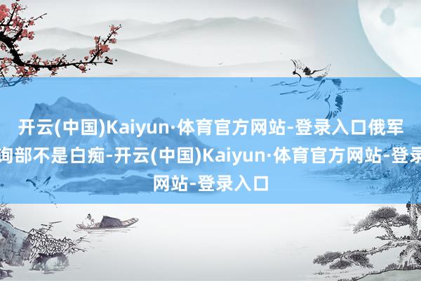开云(中国)Kaiyun·体育官方网站-登录入口俄军总咨询部不是白痴-开云(中国)Kaiyun·体育官方网站-登录入口