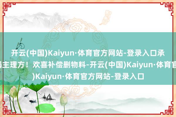 开云(中国)Kaiyun·体育官方网站-登录入口承认监督溺职却甩锅主理方！欢喜补偿删物料-开云(中国)Kaiyun·体育官方网站-登录入口