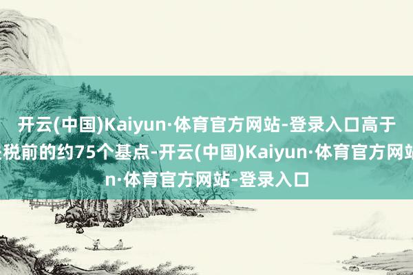 开云(中国)Kaiyun·体育官方网站-登录入口高于告示加征关税前的约75个基点-开云(中国)Kaiyun·体育官方网站-登录入口