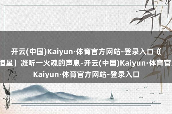 开云(中国)Kaiyun·体育官方网站-登录入口《冒险岛》【明慧恒星】凝听一火魂的声息-开云(中国)Kaiyun·体育官方网站-登录入口