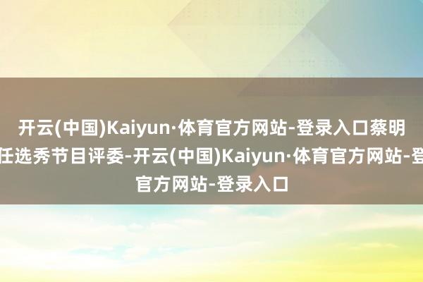 开云(中国)Kaiyun·体育官方网站-登录入口蔡明初次担任选秀节目评委-开云(中国)Kaiyun·体育官方网站-登录入口