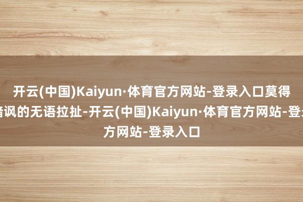 开云(中国)Kaiyun·体育官方网站-登录入口莫得隔空暗讽的无语拉扯-开云(中国)Kaiyun·体育官方网站-登录入口