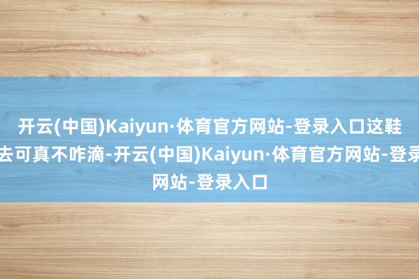 开云(中国)Kaiyun·体育官方网站-登录入口这鞋穿上去可真不咋滴-开云(中国)Kaiyun·体育官方网站-登录入口
