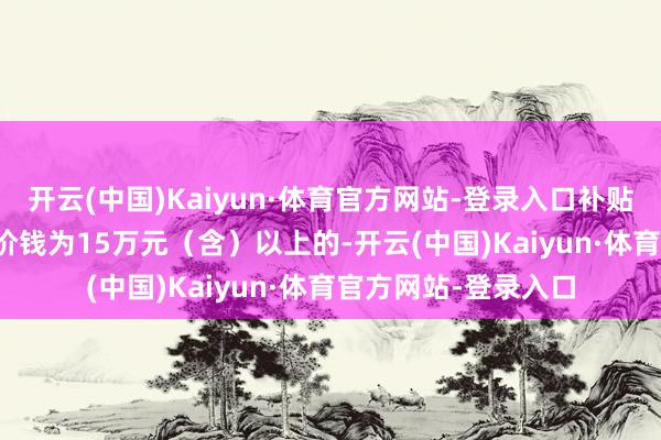 开云(中国)Kaiyun·体育官方网站-登录入口补贴4000元/辆；购车价钱为15万元（含）以上的-开云(中国)Kaiyun·体育官方网站-登录入口