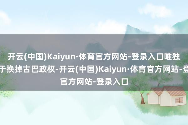 开云(中国)Kaiyun·体育官方网站-登录入口唯独出息等于换掉古巴政权-开云(中国)Kaiyun·体育官方网站-登录入口