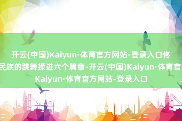 开云(中国)Kaiyun·体育官方网站-登录入口佟丽娅平直把十个民族的跳舞揉进六个篇章-开云(中国)Kaiyun·体育官方网站-登录入口