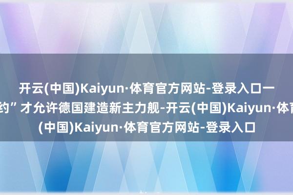 开云(中国)Kaiyun·体育官方网站-登录入口一项新的“英德舟师公约”才允许德国建造新主力舰-开云(中国)Kaiyun·体育官方网站-登录入口