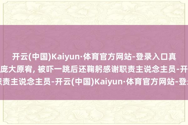 开云(中国)Kaiyun·体育官方网站-登录入口真好! 王楚然出席行径被庞大原宥, 被吓一跳后还鞠躬感谢职责主说念主员-开云(中国)Kaiyun·体育官方网站-登录入口