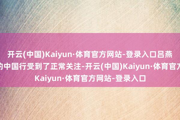 开云(中国)Kaiyun·体育官方网站-登录入口吕燕并不知说念Gil的中国行受到了正常关注-开云(中国)Kaiyun·体育官方网站-登录入口
