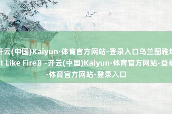 开云(中国)Kaiyun·体育官方网站-登录入口乌兰图雅组《Just Like Fire》-开云(中国)Kaiyun·体育官方网站-登录入口