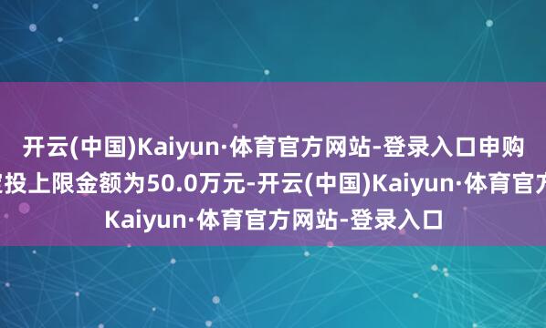 开云(中国)Kaiyun·体育官方网站-登录入口申购、搬动转入、定投上限金额为50.0万元-开云(中国)Kaiyun·体育官方网站-登录入口