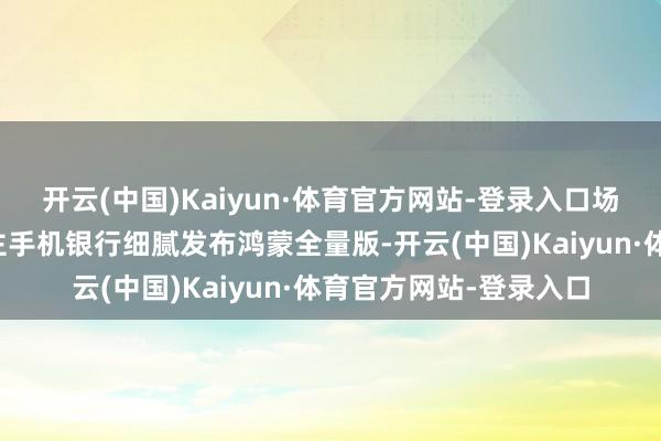 开云(中国)Kaiyun·体育官方网站-登录入口场景业绩升级个东说念主手机银行细腻发布鸿蒙全量版-开云(中国)Kaiyun·体育官方网站-登录入口