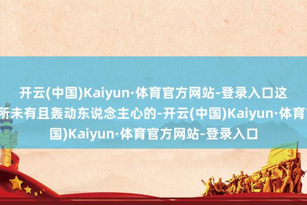 开云(中国)Kaiyun·体育官方网站-登录入口这个动荡在其时是前所未有且轰动东说念主心的-开云(中国)Kaiyun·体育官方网站-登录入口