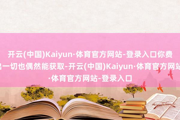 开云(中国)Kaiyun·体育官方网站-登录入口你费尽心机付出一切也偶然能获取-开云(中国)Kaiyun·体育官方网站-登录入口
